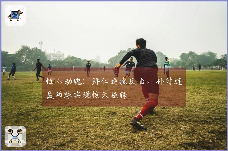 惊心动魄：拜仁逆境反击，补时连轰两球实现惊天逆转