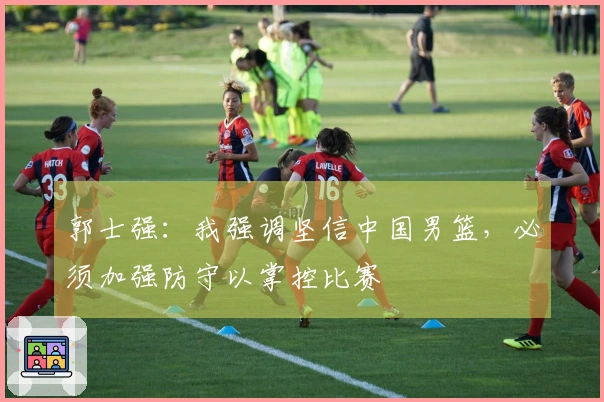 郭士强：我强调坚信中国男篮，必须加强防守以掌控比赛