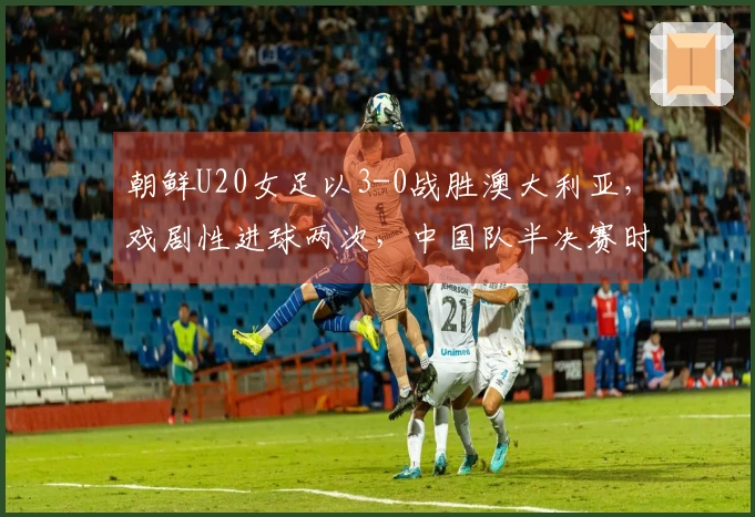 朝鲜U20女足以3-0战胜澳大利亚，戏剧性进球两次，中国队半决赛时间已定