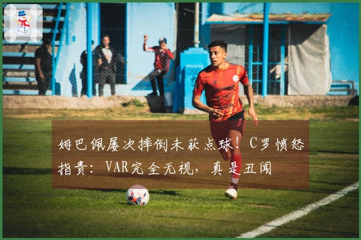 姆巴佩屡次摔倒未获点球！C罗愤怒指责：VAR完全无视，真是丑闻