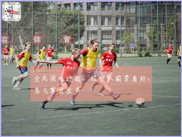 全民团结迎战，辽宁队前景看好，乌戈赛后发声