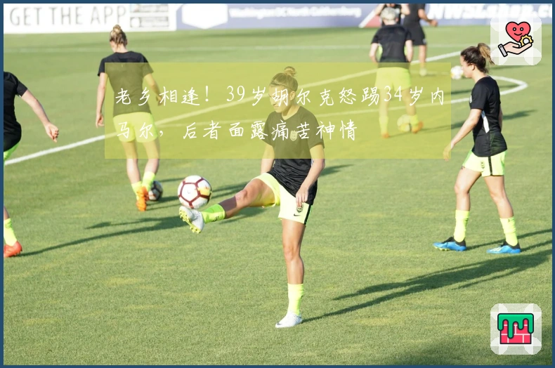 老乡相逢！39岁胡尔克怒踢34岁内马尔，后者面露痛苦神情