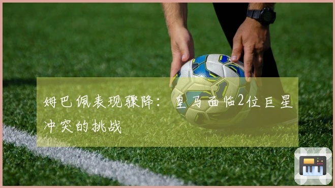 姆巴佩表现骤降：皇马面临2位巨星冲突的挑战