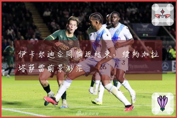 伊卡尔迪合同临近结束，续约加拉塔萨雷前景渺茫