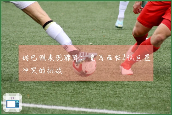 姆巴佩表现骤降：皇马面临2位巨星冲突的挑战