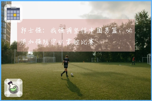 郭士强：我强调坚信中国男篮，必须加强防守以掌控比赛