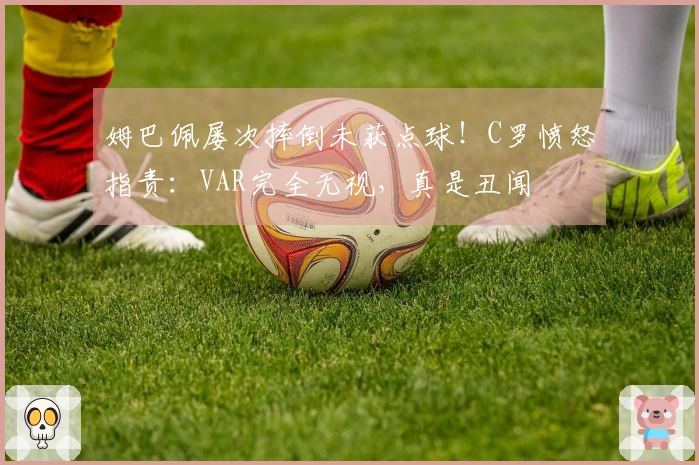 姆巴佩屡次摔倒未获点球！C罗愤怒指责：VAR完全无视，真是丑闻