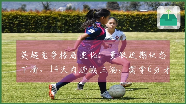 英超竞争格局变化：曼联近期状态下滑，14天内连战三场，需拿6分才能确保欧冠资格