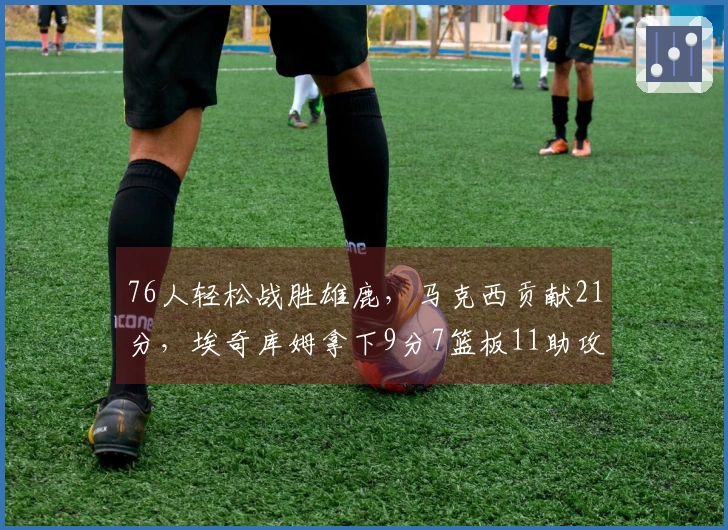 76人轻松战胜雄鹿，马克西贡献21分，埃奇库姆拿下9分7篮板11助攻，他们能否战胜绿军？
