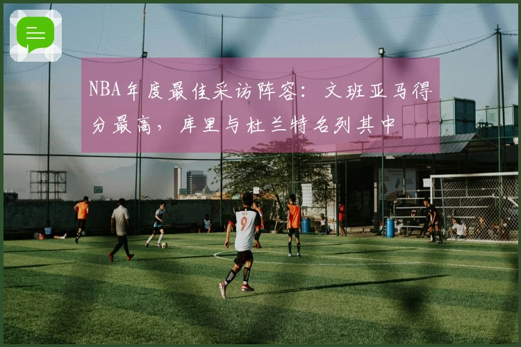 NBA年度最佳采访阵容：文班亚马得分最高，库里与杜兰特名列其中