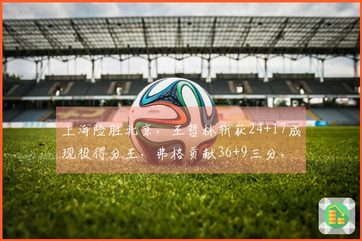 上海险胜北京，王哲林斩获24+17成现役得分王，弗格贡献36+9三分，助球队迎来19连胜