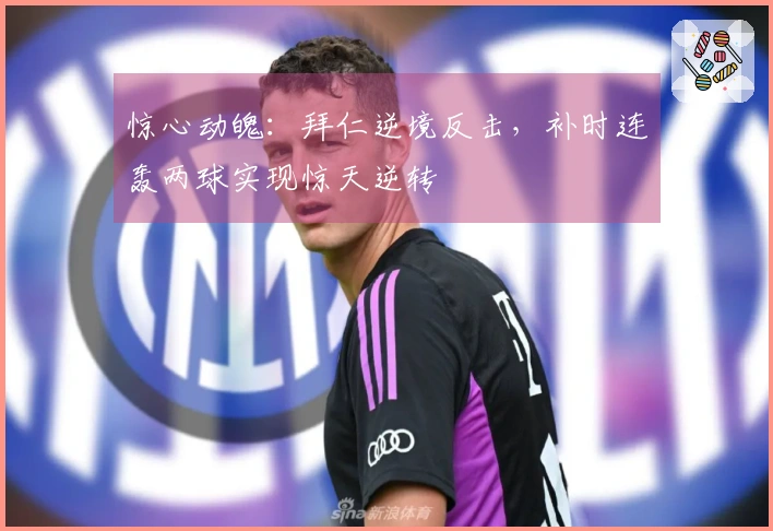 惊心动魄：拜仁逆境反击，补时连轰两球实现惊天逆转